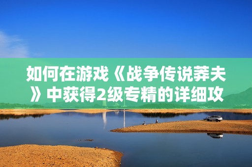 如何在游戏《战争传说莽夫》中获得2级专精的详细攻略分享