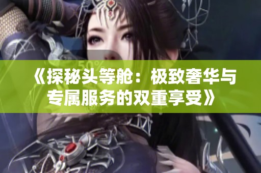 《探秘头等舱：极致奢华与专属服务的双重享受》