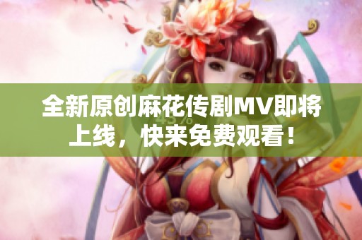 全新原创麻花传剧MV即将上线，快来免费观看！