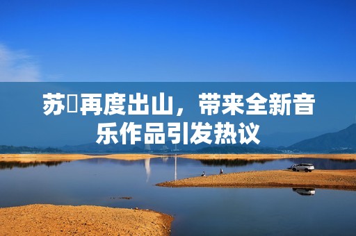 苏玥再度出山，带来全新音乐作品引发热议