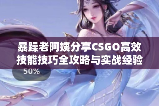 暴躁老阿姨分享CSGO高效技能技巧全攻略与实战经验总结