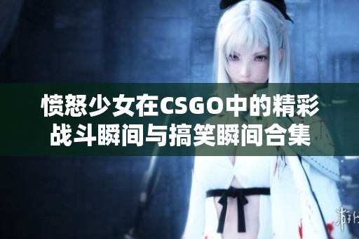 愤怒少女在CSGO中的精彩战斗瞬间与搞笑瞬间合集