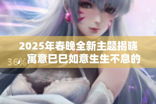 2025年春晚全新主题揭晓，寓意巳巳如意生生不息的美好祝愿