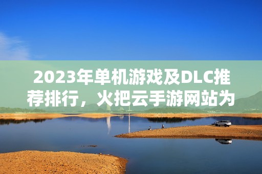 2023年单机游戏及DLC推荐排行，火把云手游网站为您精选最佳手游合集