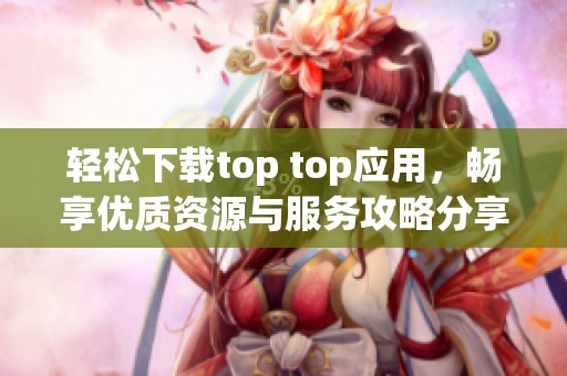 轻松下载top top应用，畅享优质资源与服务攻略分享