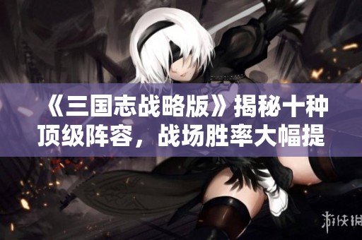 《三国志战略版》揭秘十种顶级阵容，战场胜率大幅提升攻略！