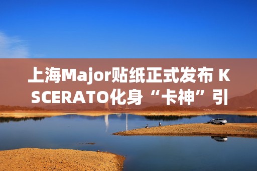 上海Major贴纸正式发布 KSCERATO化身“卡神”引发热议