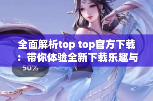 全面解析top top官方下载：带你体验全新下载乐趣与优势