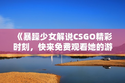 《暴躁少女解说CSGO精彩时刻，快来免费观看她的游戏之旅》