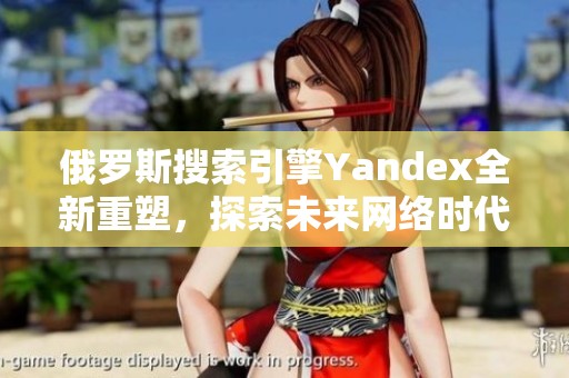 俄罗斯搜索引擎Yandex全新重塑，探索未来网络时代新机遇