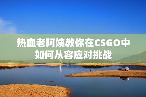 热血老阿姨教你在CSGO中如何从容应对挑战