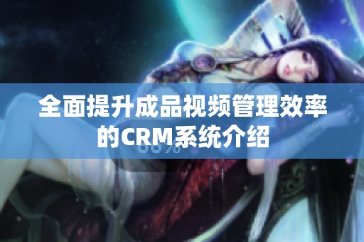 全面提升成品视频管理效率的CRM系统介绍