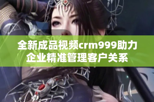 全新成品视频crm999助力企业精准管理客户关系