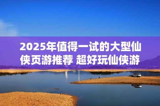 2025年值得一试的大型仙侠页游推荐 超好玩仙侠游戏分享