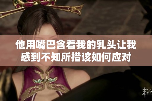 他用嘴巴含着我的乳头让我感到不知所措该如何应对