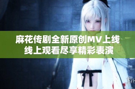 麻花传剧全新原创MV上线 线上观看尽享精彩表演