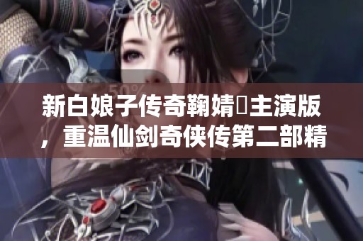 新白娘子传奇鞠婧祎主演版，重温仙剑奇侠传第二部精彩瞬间！