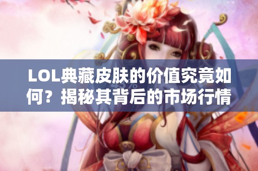 LOL典藏皮肤的价值究竟如何？揭秘其背后的市场行情和收藏意义