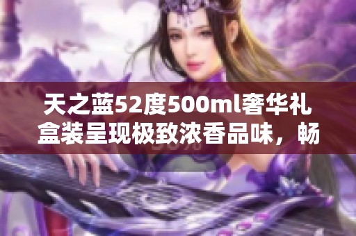 天之蓝52度500ml奢华礼盒装呈现极致浓香品味，畅享无尽回馈体验