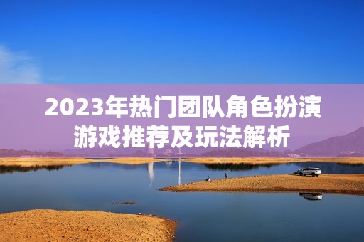 2023年热门团队角色扮演游戏推荐及玩法解析