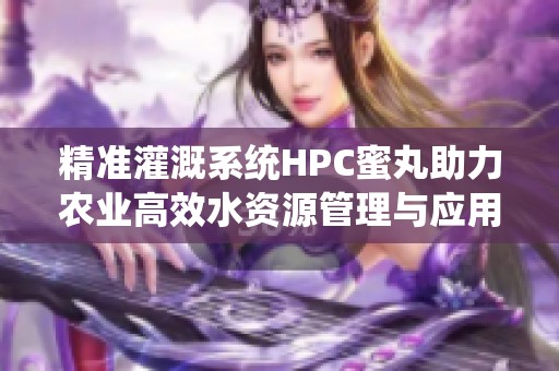 精准灌溉系统HPC蜜丸助力农业高效水资源管理与应用