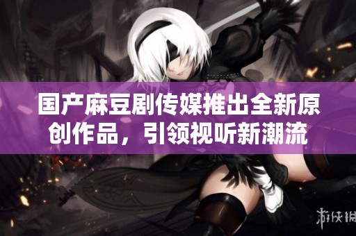 国产麻豆剧传媒推出全新原创作品，引领视听新潮流