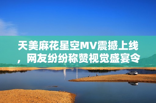 天美麻花星空MV震撼上线，网友纷纷称赞视觉盛宴令人陶醉