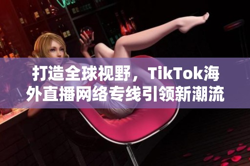 打造全球视野，TikTok海外直播网络专线引领新潮流