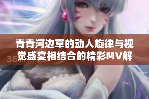 青青河边草的动人旋律与视觉盛宴相结合的精彩MV解析