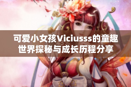 可爱小女孩Viciusss的童趣世界探秘与成长历程分享