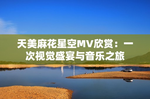 天美麻花星空MV欣赏：一次视觉盛宴与音乐之旅