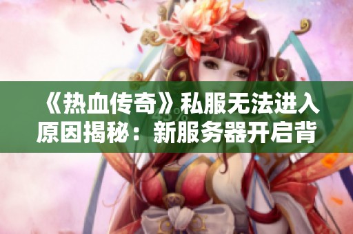 《热血传奇》私服无法进入原因揭秘：新服务器开启背后的奥秘探讨