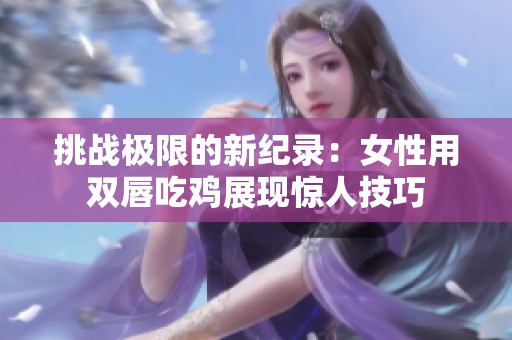 挑战极限的新纪录：女性用双唇吃鸡展现惊人技巧