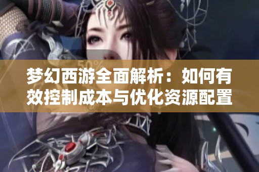 梦幻西游全面解析：如何有效控制成本与优化资源配置技巧