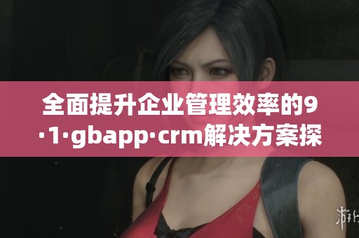 全面提升企业管理效率的9·1·gbapp·crm解决方案探讨