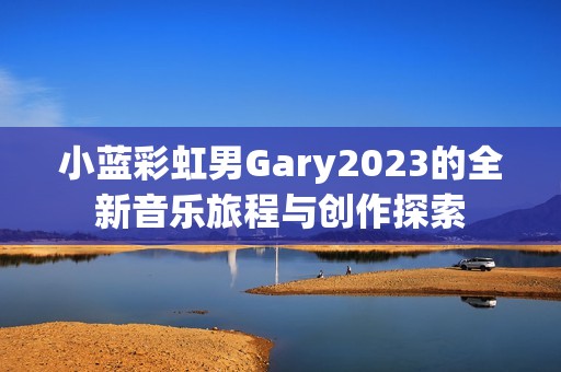 小蓝彩虹男Gary2023的全新音乐旅程与创作探索