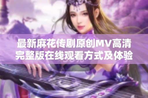 最新麻花传剧原创MV高清完整版在线观看方式及体验分享