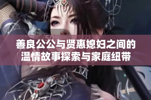 善良公公与贤惠媳妇之间的温情故事探索与家庭纽带