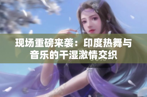 现场重磅来袭：印度热舞与音乐的干湿激情交织