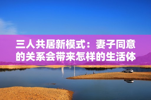 三人共居新模式：妻子同意的关系会带来怎样的生活体验
