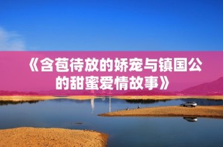 《含苞待放的娇宠与镇国公的甜蜜爱情故事》