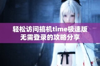 轻松访问搞机time极速版无需登录的攻略分享