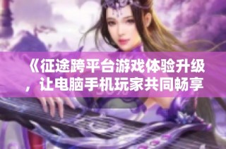 《征途跨平台游戏体验升级，让电脑手机玩家共同畅享精彩旅程》