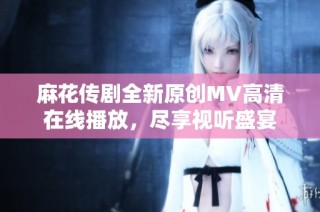 麻花传剧全新原创MV高清在线播放，尽享视听盛宴