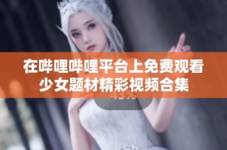 在哔哩哔哩平台上免费观看少女题材精彩视频合集