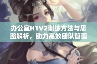 办公室H1V2训练方法与思路解析，助力高效团队管理