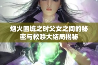 烟火围城之时父女之间的秘密与救赎大结局揭秘