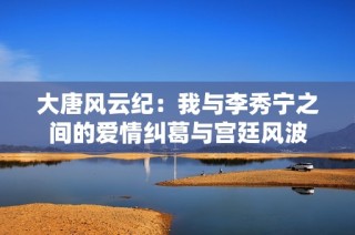 大唐风云纪：我与李秀宁之间的爱情纠葛与宫廷风波