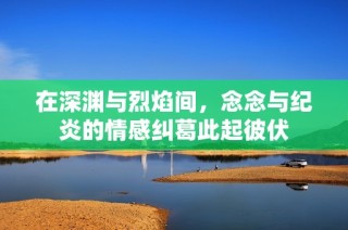 在深渊与烈焰间，念念与纪炎的情感纠葛此起彼伏