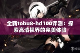 全新tobu8-hd100评测：探索高清视界的完美体验